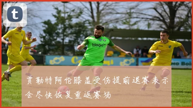 贾勒特阿伦膝盖受伤提前退赛表示会尽快恢复重返赛场