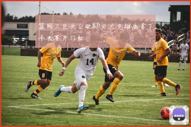 篮网三巨头合砍80分力克雄鹿拿下半决赛开门红