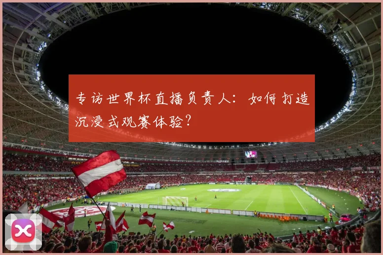 专访世界杯直播负责人：如何打造沉浸式观赛体验？