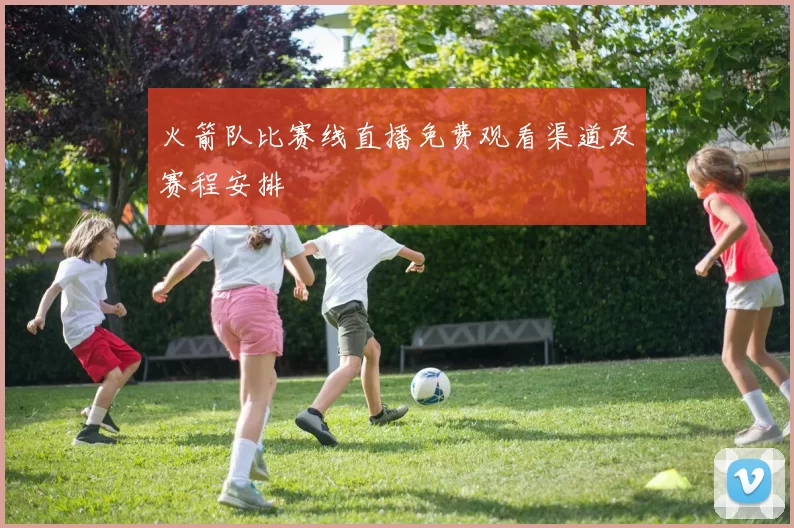 火箭队比赛线直播免费观看渠道及赛程安排