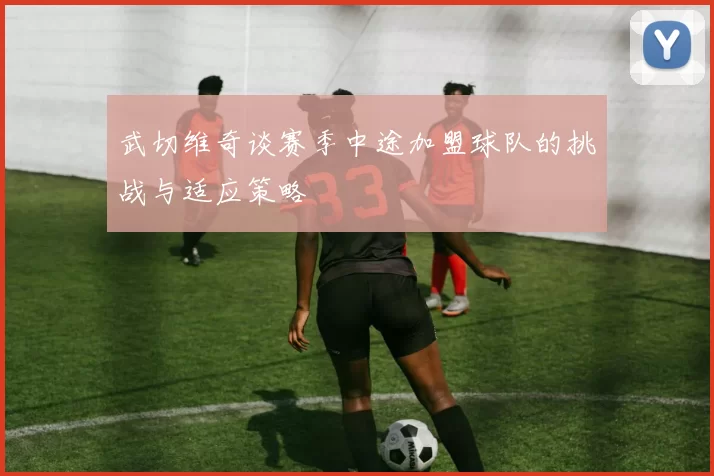 武切维奇谈赛季中途加盟球队的挑战与适应策略