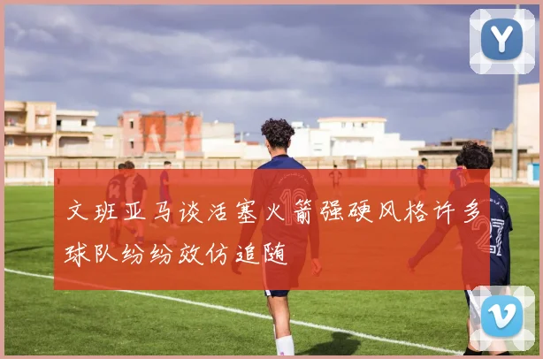 文班亚马谈活塞火箭强硬风格许多球队纷纷效仿追随