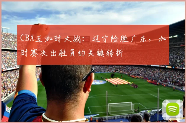 CBA五加时大战：辽宁险胜广东，加时赛决出胜负的关键转折
