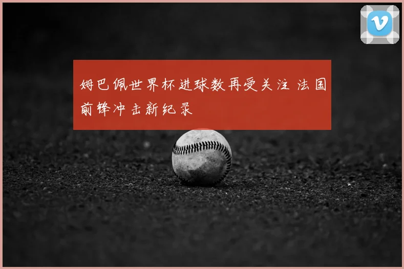 姆巴佩世界杯进球数再受关注 法国前锋冲击新纪录