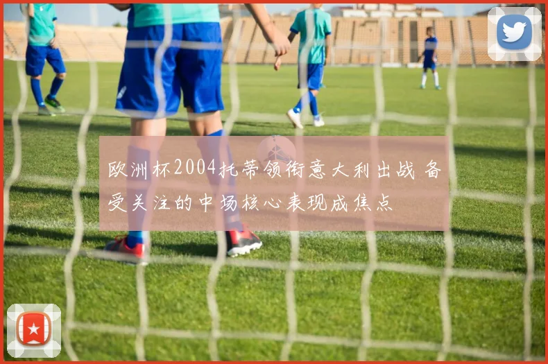 欧洲杯2004托蒂领衔意大利出战 备受关注的中场核心表现成焦点