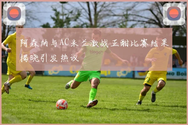 阿森纳与AC米兰激战正酣比赛结果揭晓引发热议