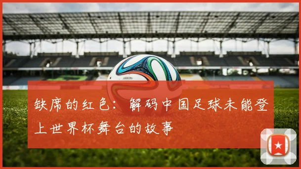 缺席的红色:解码中国足球未能登上世界杯舞台的故事