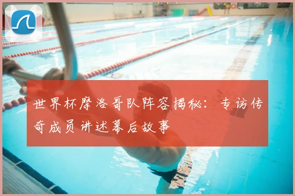 世界杯摩洛哥队阵容揭秘:专访传奇成员讲述幕后故事