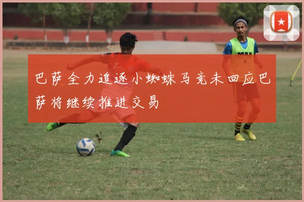 巴萨全力追逐小蜘蛛马竞未回应巴萨将继续推进交易