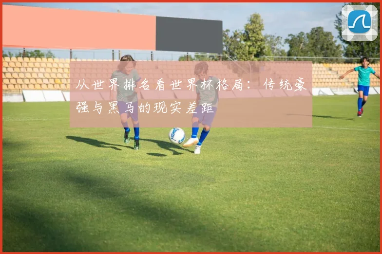 从世界排名看世界杯格局:传统豪强与黑马的现实差距