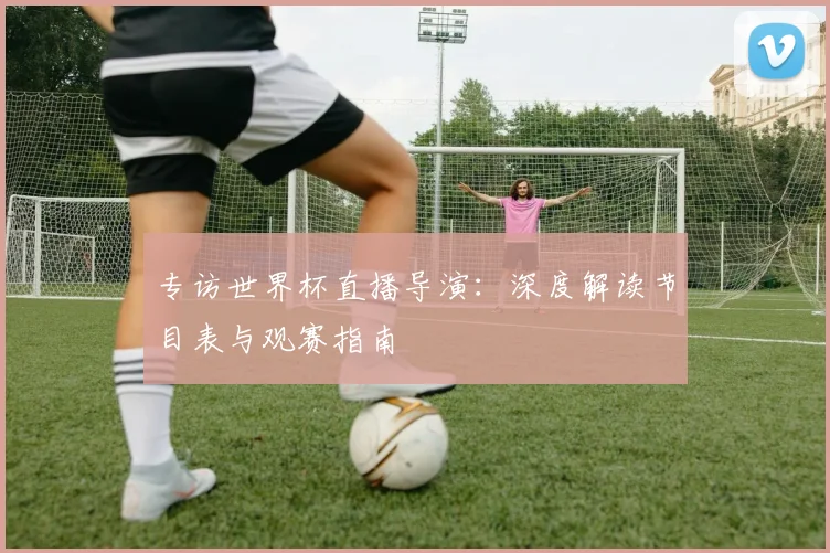 专访世界杯直播导演：深度解读节目表与观赛指南