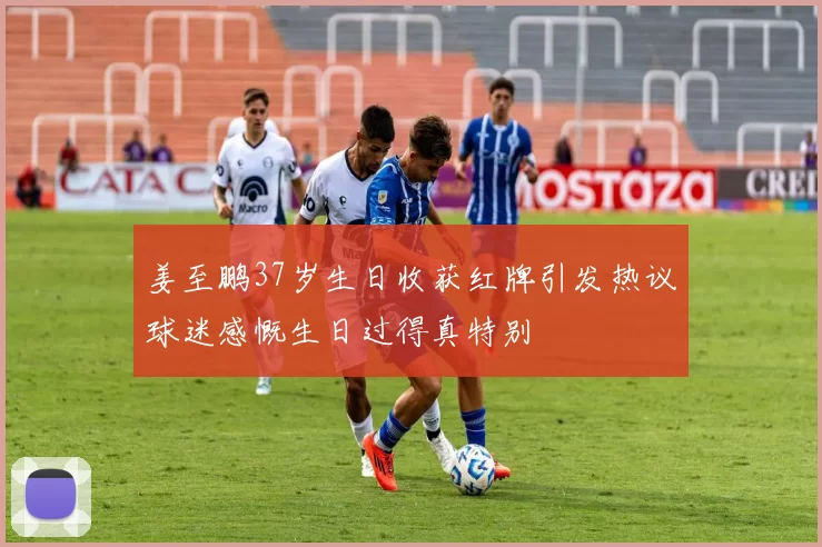 姜至鹏37岁生日收获红牌引发热议球迷感慨生日过得真特别