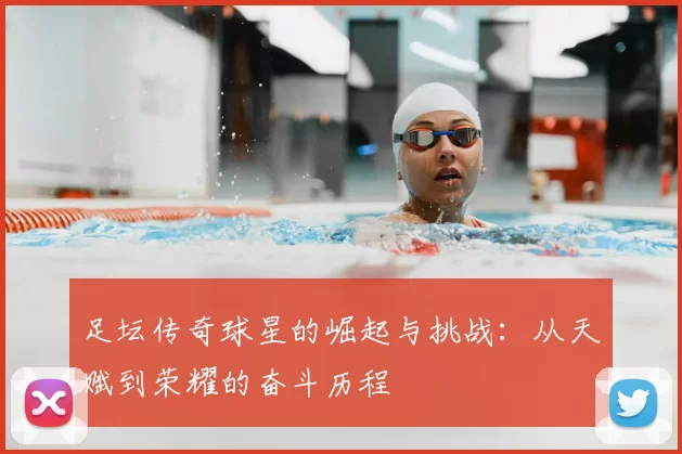 足坛传奇球星的崛起与挑战：从天赋到荣耀的奋斗历程