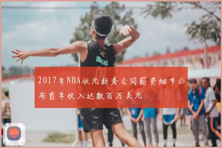 2017年NBA状元新秀合同薪资细节公布首年收入达数百万美元