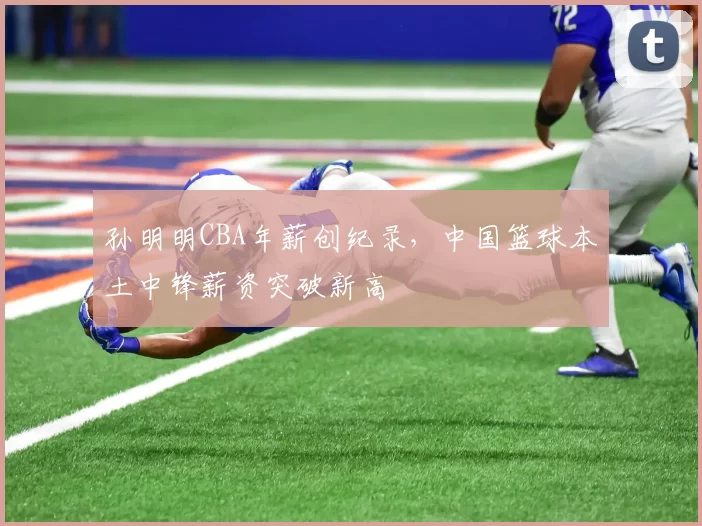 孙明明CBA年薪创纪录，中国篮球本土中锋薪资突破新高