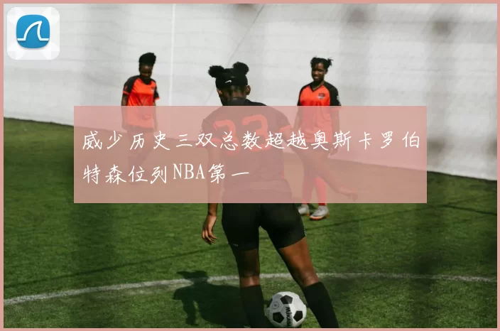 威少历史三双总数超越奥斯卡罗伯特森位列NBA第一