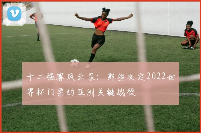 十二强赛风云录：那些决定2022世界杯门票的亚洲关键战役