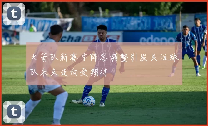 火箭队新赛季阵容调整引发关注球队未来走向受期待