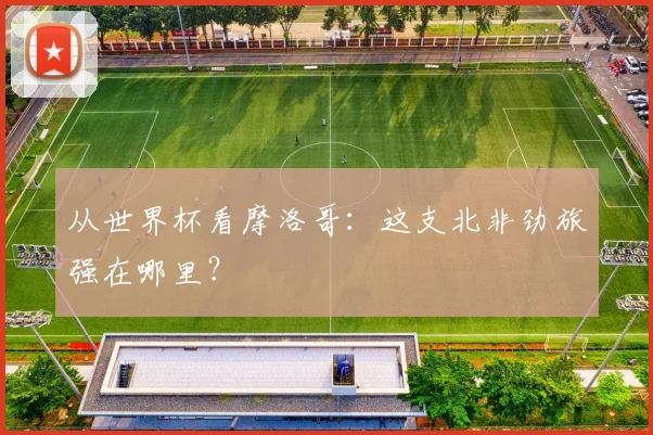 从世界杯看摩洛哥:这支北非劲旅强在哪里?