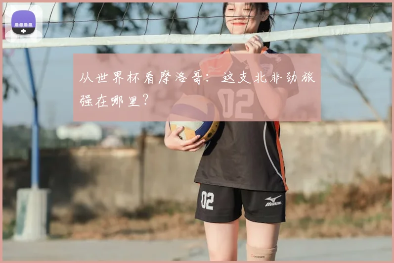 从世界杯看摩洛哥：这支北非劲旅强在哪里？