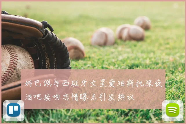 姆巴佩与西班牙女星爱珀斯托深夜酒吧接吻恋情曝光引发热议