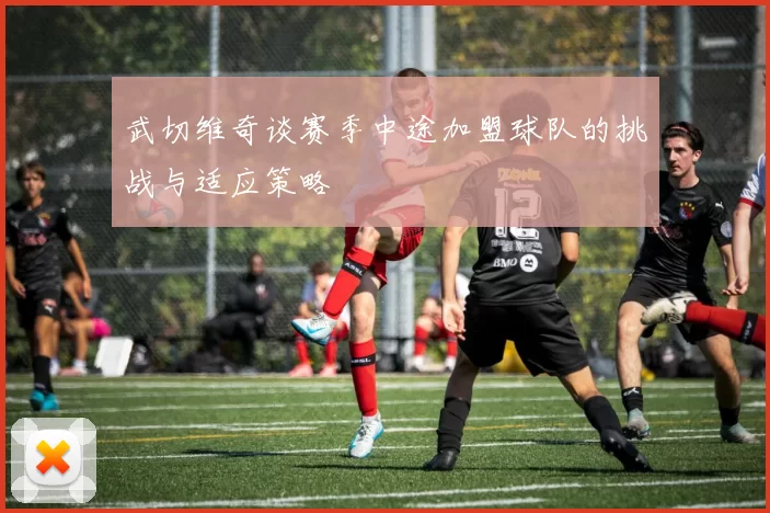 武切维奇谈赛季中途加盟球队的挑战与适应策略