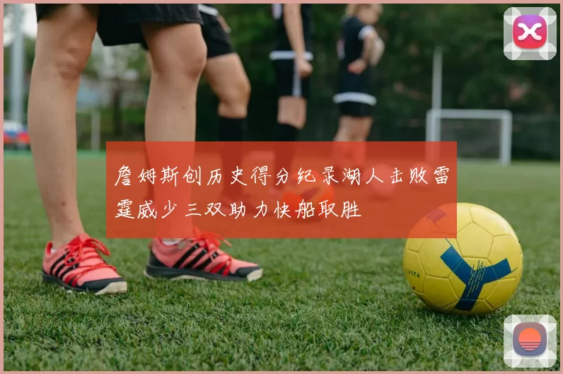 詹姆斯创历史得分纪录湖人击败雷霆威少三双助力快船取胜
