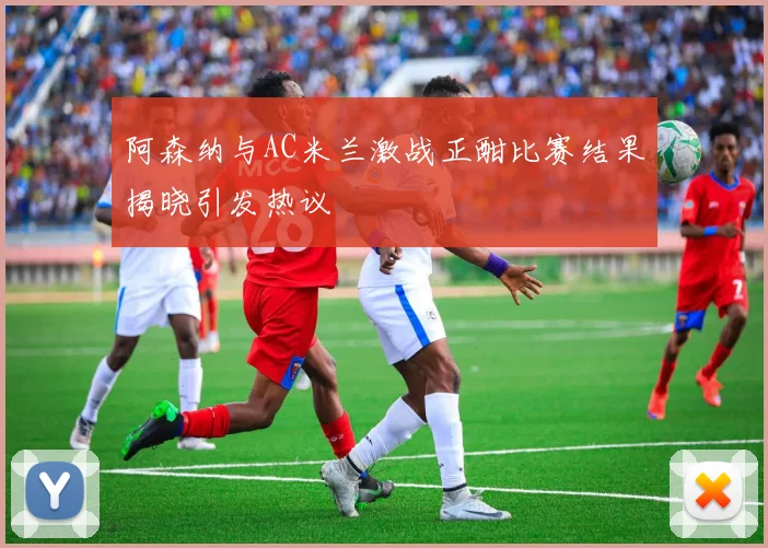阿森纳与AC米兰激战正酣比赛结果揭晓引发热议