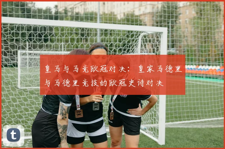 皇马与马竞欧冠对决:皇家马德里与马德里竞技的欧冠史诗对决