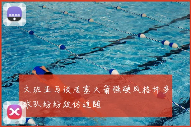 文班亚马谈活塞火箭强硬风格许多球队纷纷效仿追随
