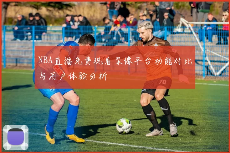 NBA直播免费观看录像平台功能对比与用户体验分析