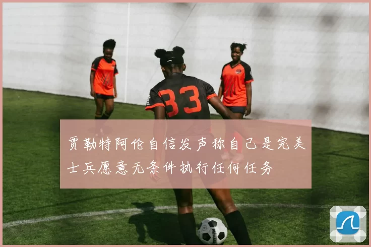 贾勒特阿伦自信发声称自己是完美士兵愿意无条件执行任何任务