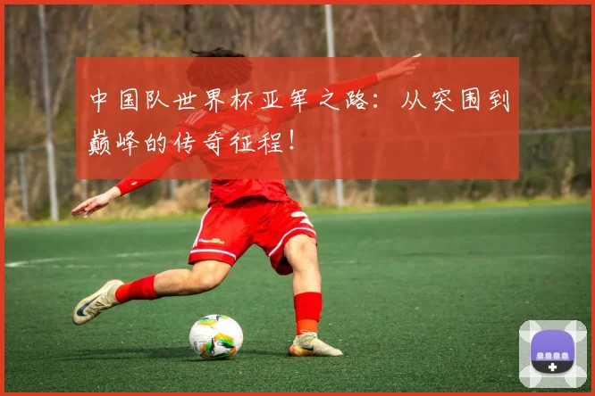 中国队世界杯亚军之路:从突围到巅峰的传奇征程!