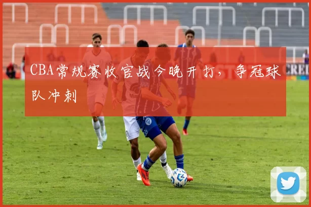 CBA常规赛收官战今晚开打，争冠球队冲刺