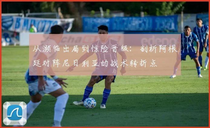 从濒临出局到惊险晋级：剖析阿根廷对阵尼日利亚的战术转折点