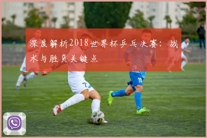 深度解析2018世界杯乒乓决赛:战术与胜负关键点