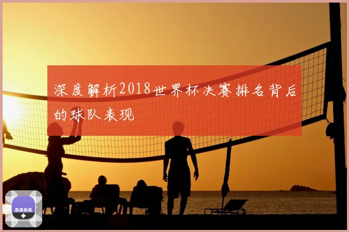 深度解析2018世界杯决赛排名背后的球队表现
