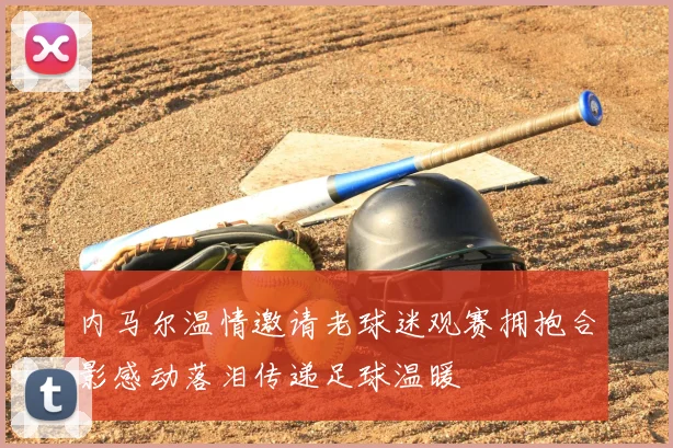 内马尔温情邀请老球迷观赛拥抱合影感动落泪传递足球温暖