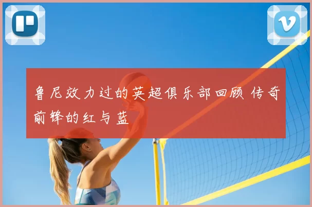 鲁尼效力过的英超俱乐部回顾 传奇前锋的红与蓝