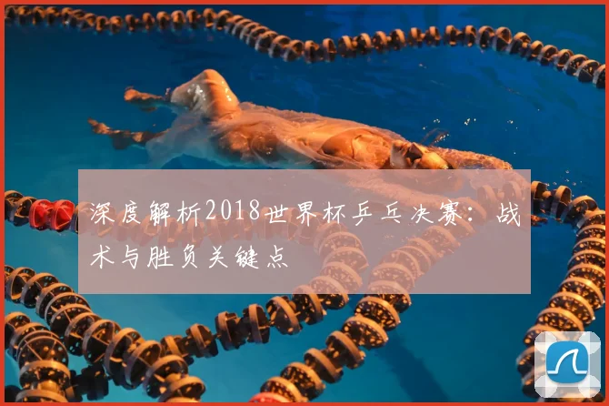 深度解析2018世界杯乒乓决赛:战术与胜负关键点