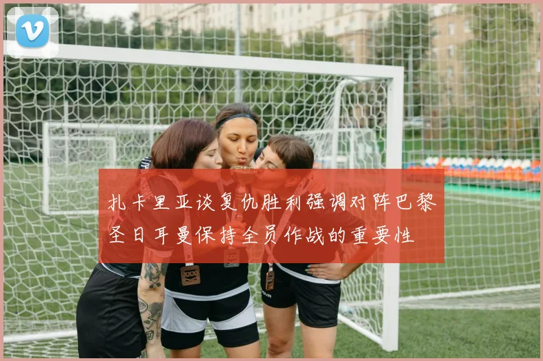 扎卡里亚谈复仇胜利强调对阵巴黎圣日耳曼保持全员作战的重要性