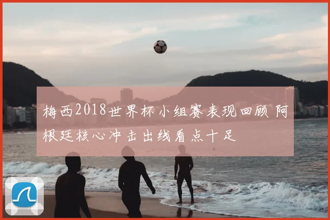 梅西2018世界杯小组赛表现回顾 阿根廷核心冲击出线看点十足