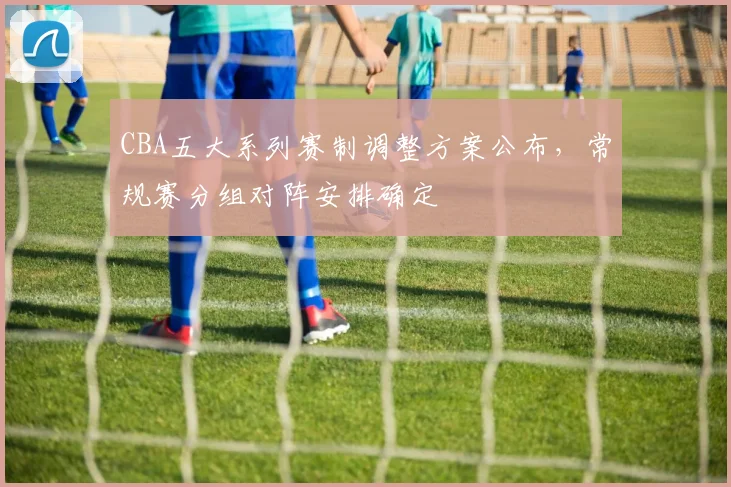 CBA五大系列赛制调整方案公布，常规赛分组对阵安排确定
