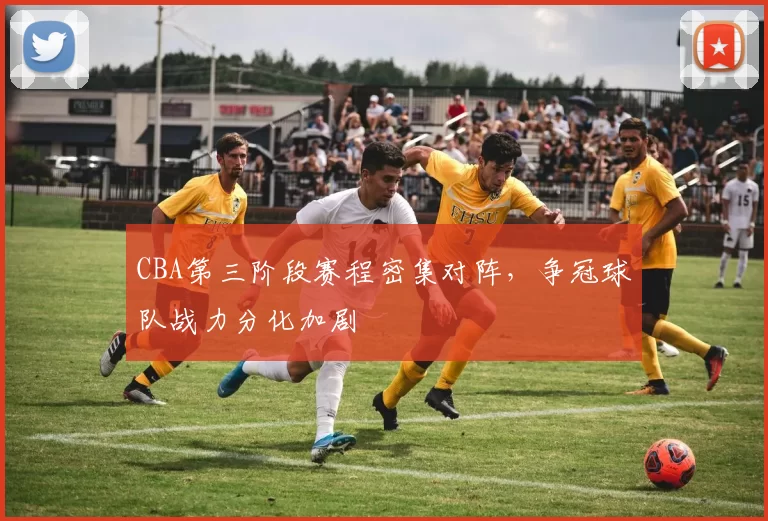 CBA第三阶段赛程密集对阵，争冠球队战力分化加剧