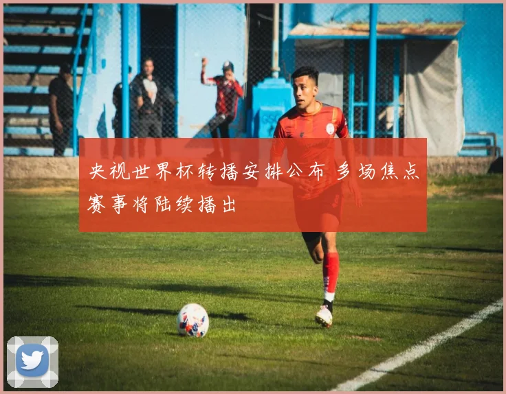 央视世界杯转播安排公布 多场焦点赛事将陆续播出