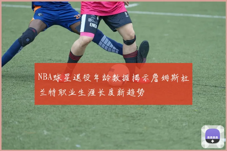 NBA球星退役年龄数据揭示詹姆斯杜兰特职业生涯长度新趋势
