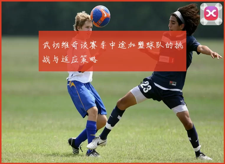 武切维奇谈赛季中途加盟球队的挑战与适应策略