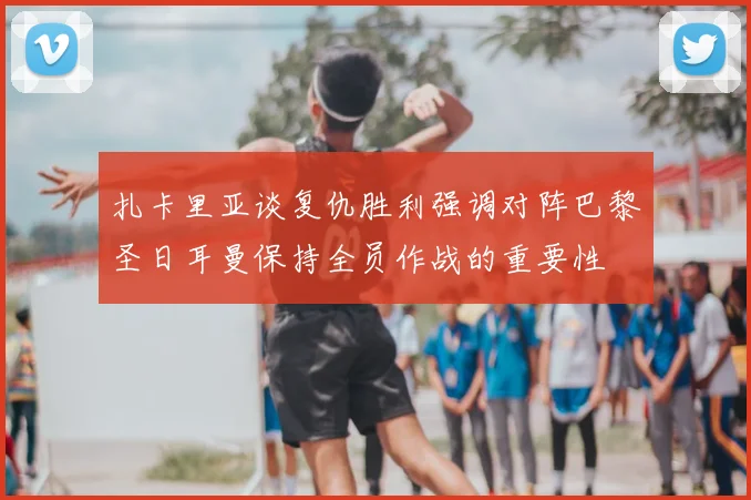 扎卡里亚谈复仇胜利强调对阵巴黎圣日耳曼保持全员作战的重要性