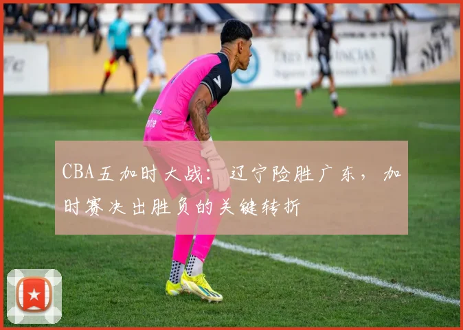 CBA五加时大战：辽宁险胜广东，加时赛决出胜负的关键转折