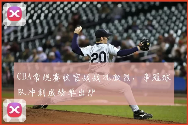 CBA常规赛收官战战况激烈，争冠球队冲刺成绩单出炉